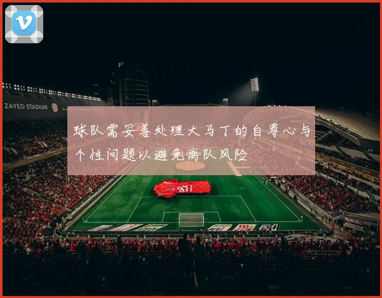 球队需妥善处理大马丁的自尊心与个性问题以避免离队风险