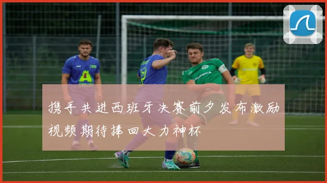 携手共进西班牙决赛前夕发布激励视频期待捧回大力神杯