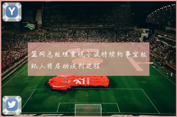篮网总经理重视小波特续约事宜经纪人将启动谈判进程