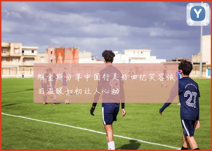 维金斯分享中国行美好回忆笑容依旧温暖如初让人心动