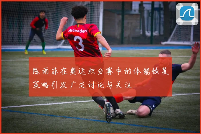 陈雨菲在奥运积分赛中的体能恢复策略引发广泛讨论与关注