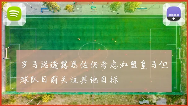 罗马诺透露恩佐仍考虑加盟皇马但球队目前关注其他目标