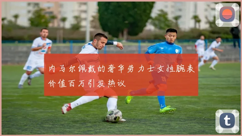 内马尔佩戴的奢华劳力士女性腕表价值百万引发热议