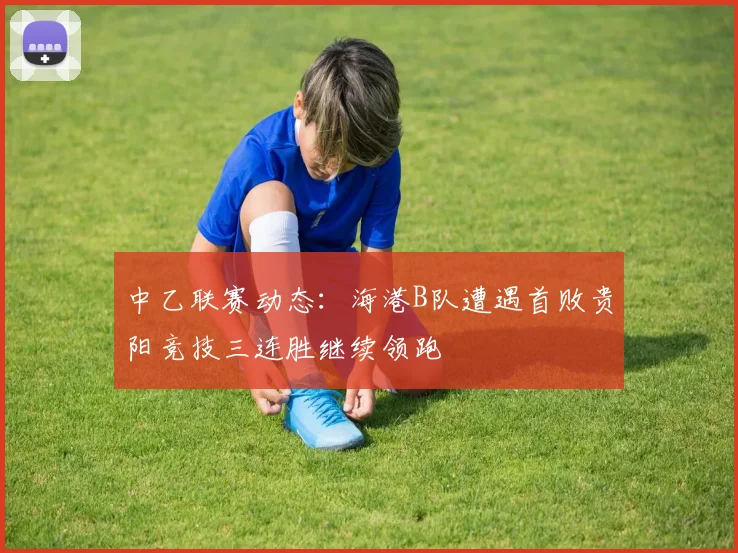 中乙联赛动态：海港B队遭遇首败贵阳竞技三连胜继续领跑