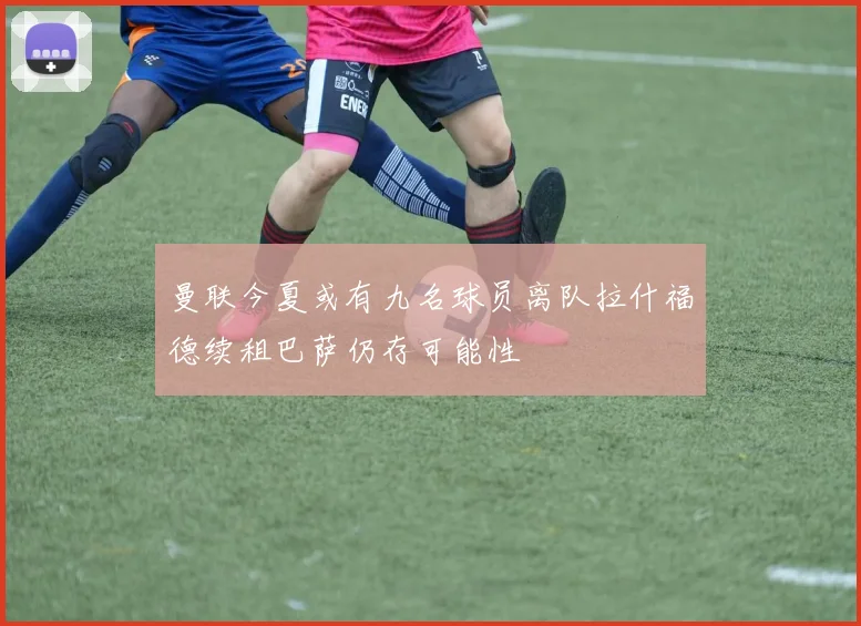 曼联今夏或有九名球员离队拉什福德续租巴萨仍存可能性