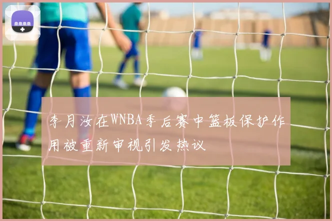 李月汝在WNBA季后赛中篮板保护作用被重新审视引发热议