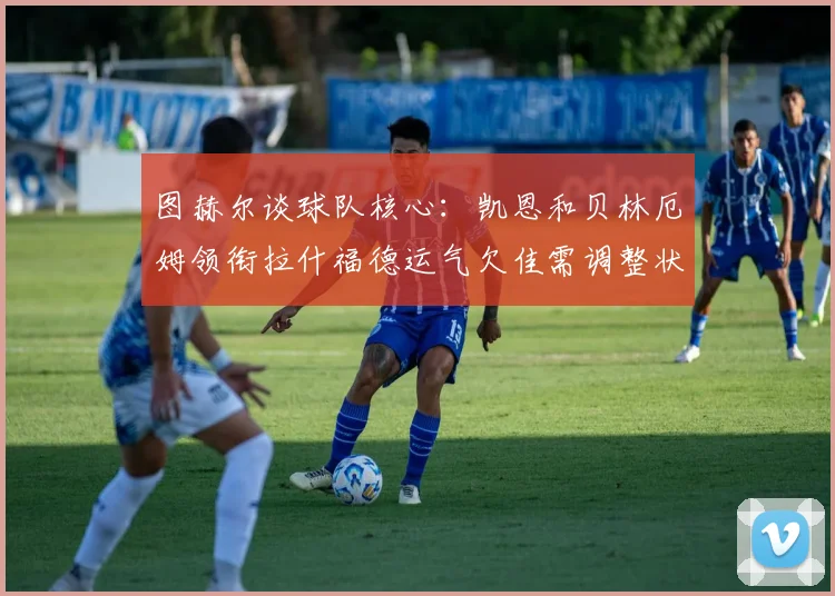 图赫尔谈球队核心：凯恩和贝林厄姆领衔拉什福德运气欠佳需调整状态