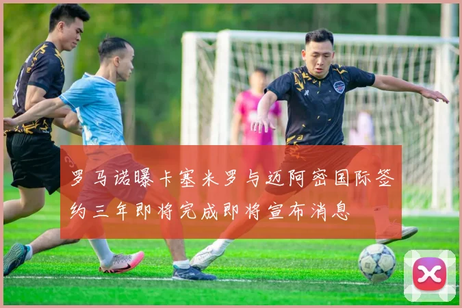 罗马诺曝卡塞米罗与迈阿密国际签约三年即将完成即将宣布消息