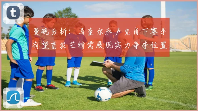 曼晚分析：马奎尔和卢克肖下赛季有望首发芒特需展现实力争夺位置