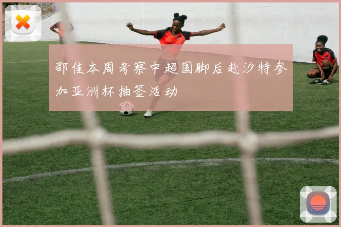 邵佳本周考察中超国脚后赴沙特参加亚洲杯抽签活动