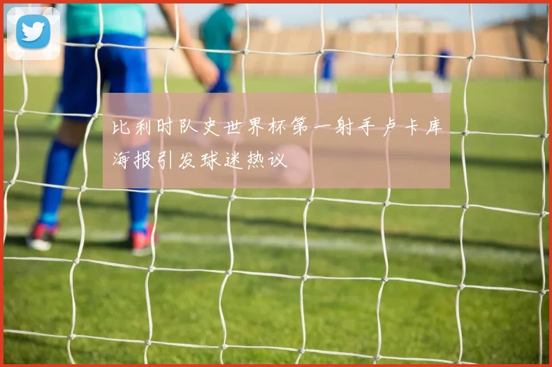 比利时队史世界杯第一射手卢卡库海报引发球迷热议