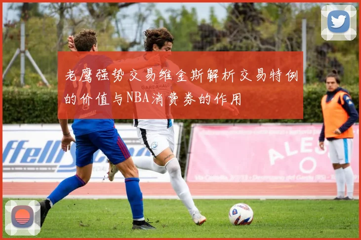 老鹰强势交易维金斯解析交易特例的价值与NBA消费券的作用