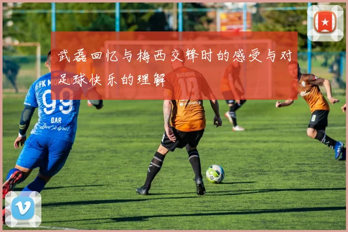 武磊回忆与梅西交锋时的感受与对足球快乐的理解