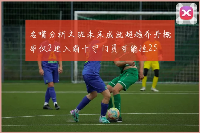 名嘴分析文班未来成就超越乔丹概率仅2进入前十守门员可能性25