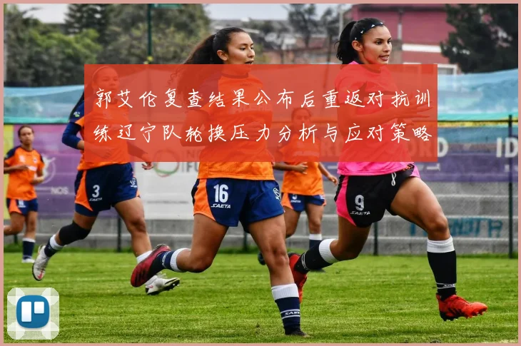 郭艾伦复查结果公布后重返对抗训练辽宁队轮换压力分析与应对策略