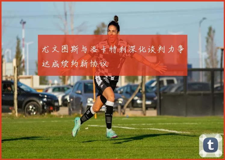 尤文图斯与洛卡特利深化谈判力争达成续约新协议