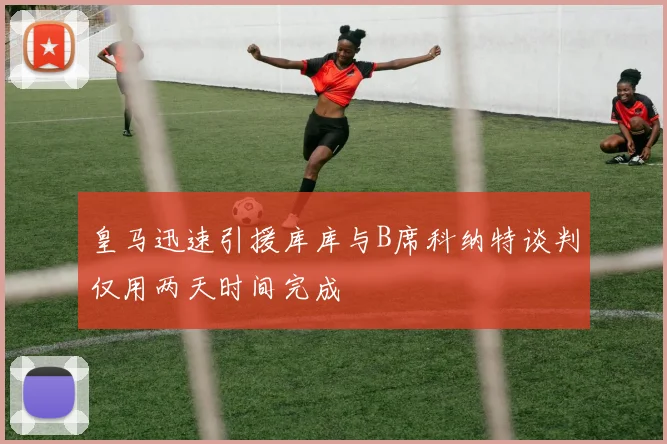 皇马迅速引援库库与B席科纳特谈判仅用两天时间完成