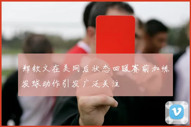 郑钦文在美网后状态回暖赛前加练发球动作引发广泛关注