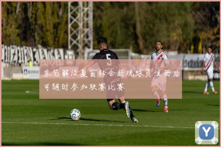 朱艺解读夏窗转会新规球员注册后可随时参加联赛比赛
