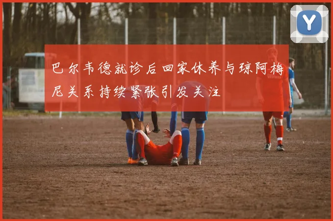 巴尔韦德就诊后回家休养与琼阿梅尼关系持续紧张引发关注